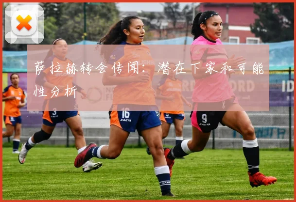 萨拉赫转会传闻:潜在下家和可能性分析
