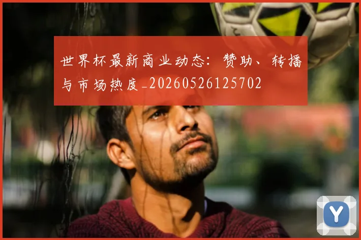 世界杯最新商业动态：赞助、转播与市场热度_20260526125702