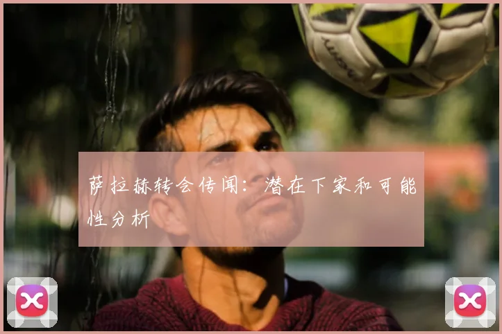 萨拉赫转会传闻:潜在下家和可能性分析