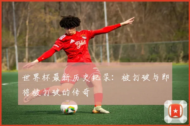 世界杯最新历史纪录：被打破与即将被打破的传奇