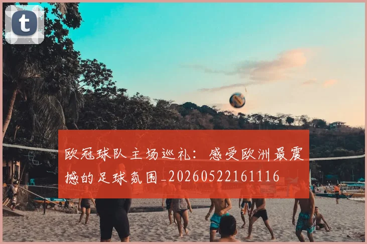 欧冠球队主场巡礼：感受欧洲最震撼的足球氛围_20260522161116